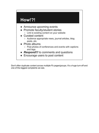 How!?!
          ● Announce upcoming events
          ● Promote faculty/student stories
              ○ Link to existing content on your website
          ● Curated content
              ○ Audience appropriate news, journal articles, blog
                posts, etc.
          ● Photo albums
              ○ Post photos of conferences and events with captions
                and tags
          ● Respond!!! to comments and questions
          ● Encourage users to post content


Don't often duplicate content across multiple Fb pages/groups. It's a huge turn-off and
one of the biggest complaints we see.
 