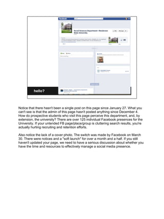 hello?



Notice that there hasn't been a single post on this page since January 27. What you
can't see is that the admin of this page hasn't posted anything since December 4.
How do prospective students who visit this page perceive this department, and, by
extension, the university? There are over 125 individual Facebook presences for the
University. If your untended FB page/place/group is cluttering search results, you're
actually hurting recruiting and retention efforts.

Also notice the lack of a cover photo. The switch was made by Facebook on March
30. There were notices and a "soft launch" for over a month and a half. If you still
haven't updated your page, we need to have a serious discussion about whether you
have the time and resources to effectively manage a social media presence.
 