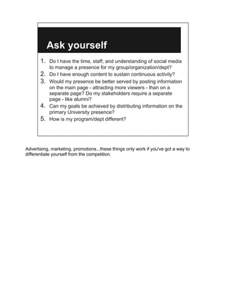 Ask yourself
       1. Do I have the time, staff, and understanding of social media
            to manage a presence for my group/organization/dept?
       2.   Do I have enough content to sustain continuous activity?
       3.   Would my presence be better served by posting information
            on the main page - attracting more viewers - than on a
            separate page? Do my stakeholders require a separate
            page - like alumni?
       4.   Can my goals be achieved by distributing information on the
            primary University presence?
       5.   How is my program/dept different?




Advertising, marketing, promotions...these things only work if you've got a way to
differentiate yourself from the competition.
 