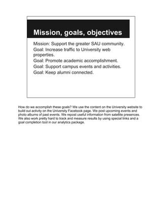 Mission, goals, objectives
          Mission: Support the greater SAU community.
          Goal: Increase traffic to University web
          properties.
          Goal: Promote academic accomplishment.
          Goal: Support campus events and activities.
          Goal: Keep alumni connected.




How do we accomplish these goals? We use the content on the University website to
build out activity on the University Facebook page. We post upcoming events and
photo albums of past events. We repost useful information from satellite presences.
We also work pretty hard to track and measure results by using special links and a
goal completion tool in our analytics package.
 