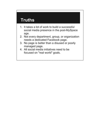 Truths
1. It takes a lot of work to build a successful
   social media presence in the post-MySpace
   age.
2. Not every department, group, or organization
   needs a dedicated Facebook page.
3. No page is better than a disused or poorly
   managed page.
4. All social media initiatives need to be
   focused on "real world" goals.
 