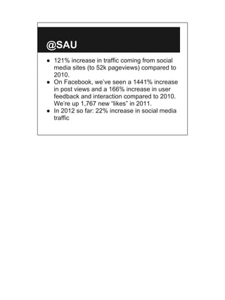 @SAU
● 121% increase in traffic coming from social
  media sites (to 52k pageviews) compared to
  2010.
● On Facebook, we’ve seen a 1441% increase
  in post views and a 166% increase in user
  feedback and interaction compared to 2010.
  We’re up 1,767 new “likes” in 2011.
● In 2012 so far: 22% increase in social media
  traffic
 