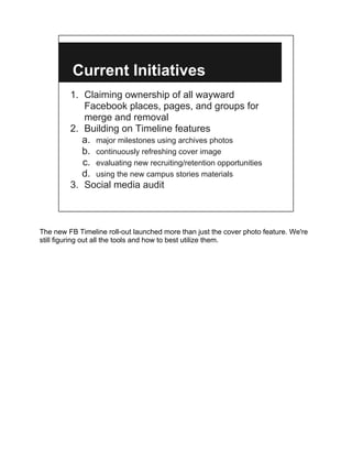 Current Initiatives
         1. Claiming ownership of all wayward
            Facebook places, pages, and groups for
            merge and removal
         2. Building on Timeline features
            a. major milestones using archives photos
            b. continuously refreshing cover image
            c. evaluating new recruiting/retention opportunities
            d. using the new campus stories materials
         3. Social media audit



The new FB Timeline roll-out launched more than just the cover photo feature. We're
still figuring out all the tools and how to best utilize them.
 