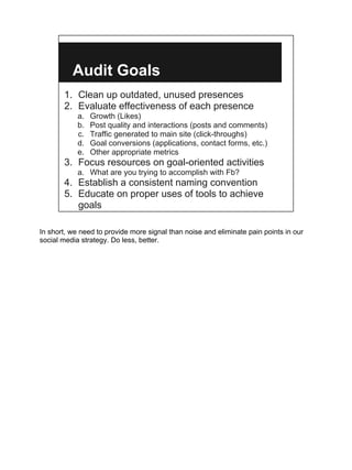 Audit Goals
       1. Clean up outdated, unused presences
       2. Evaluate effectiveness of each presence
            a.   Growth (Likes)
            b.   Post quality and interactions (posts and comments)
            c.   Traffic generated to main site (click-throughs)
            d.   Goal conversions (applications, contact forms, etc.)
            e.   Other appropriate metrics
       3. Focus resources on goal-oriented activities
            a. What are you trying to accomplish with Fb?
       4. Establish a consistent naming convention
       5. Educate on proper uses of tools to achieve
          goals

In short, we need to provide more signal than noise and eliminate pain points in our
social media strategy. Do less, better.
 