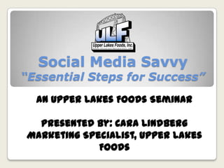 Social Media Savvy
“Essential Steps for Success”
An Upper Lakes Foods Seminar
Presented by: Cara Lindberg
Marketing Specialist, Upper Lakes
Foods
 