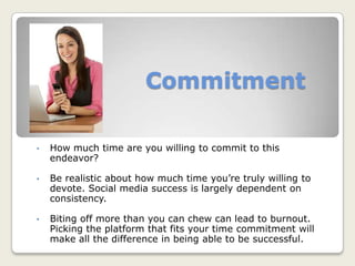 Commitment
• How much time are you willing to commit to this
endeavor?
• Be realistic about how much time you’re truly willing to
devote. Social media success is largely dependent on
consistency.
• Biting off more than you can chew can lead to burnout.
Picking the platform that fits your time commitment will
make all the difference in being able to be successful.
 