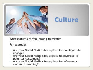 Culture
What culture are you looking to create?
For example:
• Are your Social Media sites a place for employees to
engage?
• Are your Social Media sites a place to advertise to
potential customers?
• Are your Social Media sites a place to define your
company branding?
 