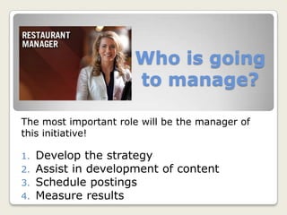 Who is going
to manage?
The most important role will be the manager of
this initiative!
1. Develop the strategy
2. Assist in development of content
3. Schedule postings
4. Measure results
 