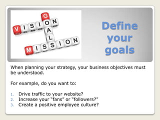 Define
your
goals
When planning your strategy, your business objectives must
be understood.
For example, do you want to:
1. Drive traffic to your website?
2. Increase your “fans” or “followers?”
3. Create a positive employee culture?
 