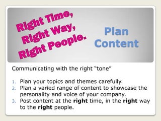 Plan
Content
Communicating with the right “tone”
1. Plan your topics and themes carefully.
2. Plan a varied range of content to showcase the
personality and voice of your company.
3. Post content at the right time, in the right way
to the right people.
 