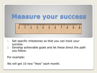 Measure your success
1. Set specific milestones so that you can track your
success.
2. Develop achievable goals and let these direct the path
you follow.
For example:
We will get 10 new “likes” each month.
 