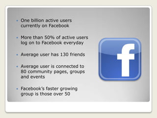  One billion active users
currently on Facebook
 More than 50% of active users
log on to Facebook everyday
 Average user has 130 friends
 Average user is connected to
80 community pages, groups
and events
 Facebook’s faster growing
group is those over 50
 