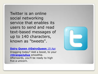 Twitter is an online
social networking
service that enables its
users to send and read
text-based messages of
up to 140 characters,
known as "tweets".
Dairy Queen @DairyQueen 19 Apr
Dragging today? Add a boost, to your
#OrangeJulius smoothie.
Afterwards, you’ll be ready to high
five a unicorn.
 