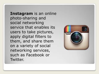 Instagram is an online
photo-sharing and
social networking
service that enables its
users to take pictures,
apply digital filters to
them, and share them
on a variety of social
networking services,
such as Facebook or
Twitter.
 