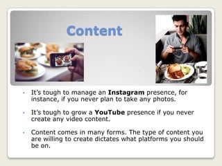Content
• It’s tough to manage an Instagram presence, for
instance, if you never plan to take any photos.
• It’s tough to grow a YouTube presence if you never
create any video content.
• Content comes in many forms. The type of content you
are willing to create dictates what platforms you should
be on.
 