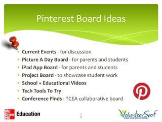 Pinterest Board Ideas


Current Events - for discussion
Picture A Day Board - for parents and students
iPad App Board - for parents and students
Project Board - to showcase student work
School + Educational Videos
Tech Tools To Try
Conference Finds - TCEA collaborative board

                         3
                         9
 