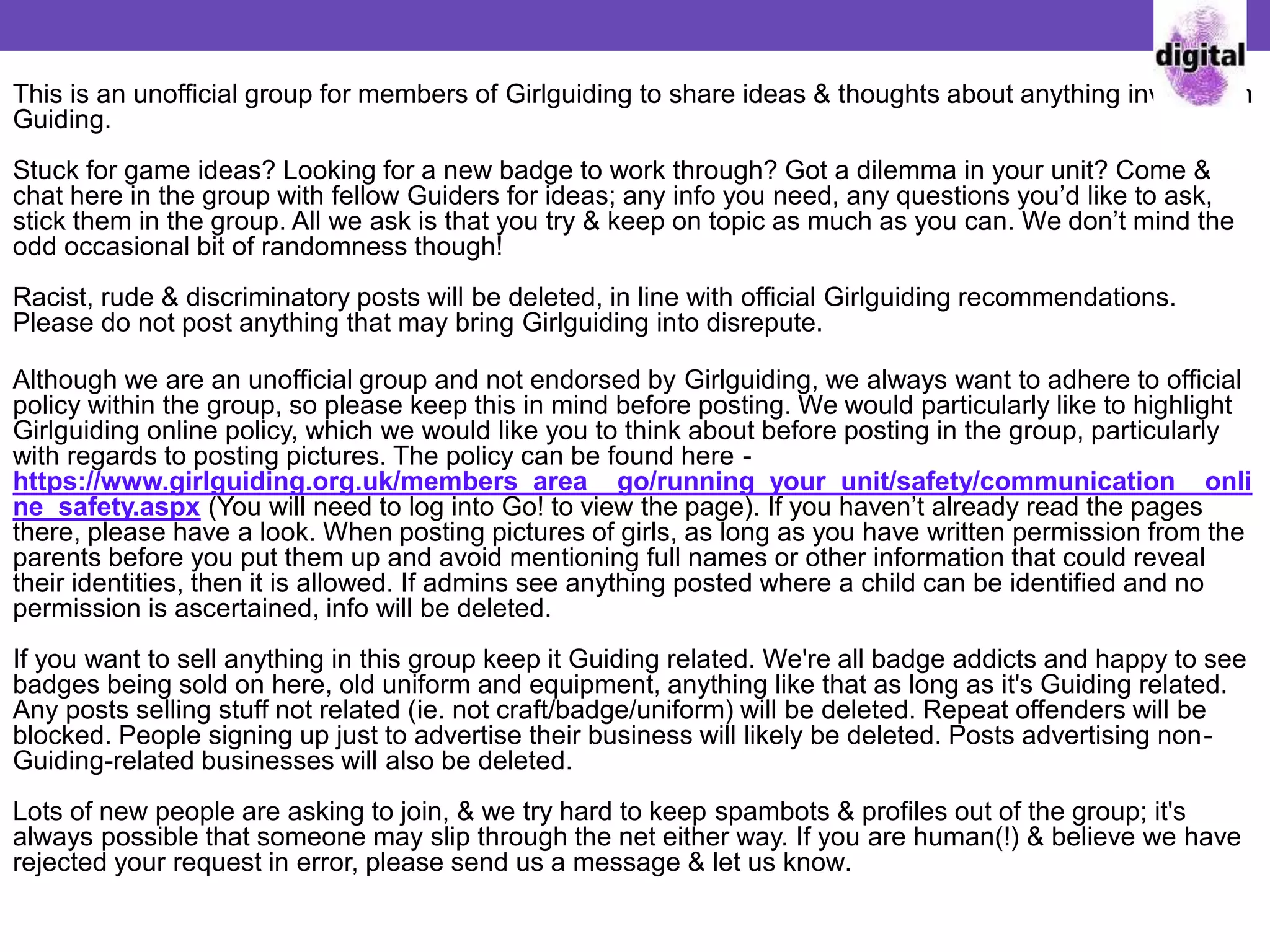 This is an unofficial group for members of Girlguiding to share ideas & thoughts about anything involved in
Guiding.
Stuck for game ideas? Looking for a new badge to work through? Got a dilemma in your unit? Come &
chat here in the group with fellow Guiders for ideas; any info you need, any questions you’d like to ask,
stick them in the group. All we ask is that you try & keep on topic as much as you can. We don’t mind the
odd occasional bit of randomness though!
Racist, rude & discriminatory posts will be deleted, in line with official Girlguiding recommendations.
Please do not post anything that may bring Girlguiding into disrepute.
Although we are an unofficial group and not endorsed by Girlguiding, we always want to adhere to official
policy within the group, so please keep this in mind before posting. We would particularly like to highlight
Girlguiding online policy, which we would like you to think about before posting in the group, particularly
with regards to posting pictures. The policy can be found here -
https://www.girlguiding.org.uk/members_area__go/running_your_unit/safety/communication__onli
ne_safety.aspx (You will need to log into Go! to view the page). If you haven’t already read the pages
there, please have a look. When posting pictures of girls, as long as you have written permission from the
parents before you put them up and avoid mentioning full names or other information that could reveal
their identities, then it is allowed. If admins see anything posted where a child can be identified and no
permission is ascertained, info will be deleted.
If you want to sell anything in this group keep it Guiding related. We're all badge addicts and happy to see
badges being sold on here, old uniform and equipment, anything like that as long as it's Guiding related.
Any posts selling stuff not related (ie. not craft/badge/uniform) will be deleted. Repeat offenders will be
blocked. People signing up just to advertise their business will likely be deleted. Posts advertising non-
Guiding-related businesses will also be deleted.
Lots of new people are asking to join, & we try hard to keep spambots & profiles out of the group; it's
always possible that someone may slip through the net either way. If you are human(!) & believe we have
rejected your request in error, please send us a message & let us know.
 