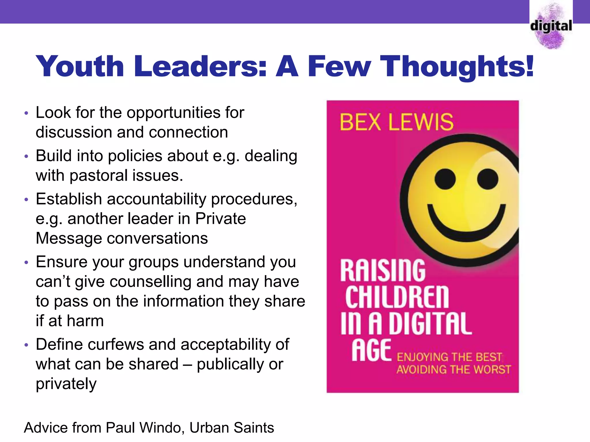 Youth Leaders: A Few Thoughts!
• Look for the opportunities for
discussion and connection
• Build into policies about e.g. dealing
with pastoral issues.
• Establish accountability procedures,
e.g. another leader in Private
Message conversations
• Ensure your groups understand you
can’t give counselling and may have
to pass on the information they share
if at harm
• Define curfews and acceptability of
what can be shared – publically or
privately
Advice from Paul Windo, Urban Saints
 