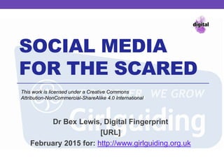 SOCIAL MEDIA
FOR THE SCARED
Dr Bex Lewis, Digital Fingerprint
http://j.mp/sms-guides
February 2015 for: http://www.girlguiding.org.uk
This work is licensed under a Creative Commons
Attribution-NonCommercial-ShareAlike 4.0 International
 