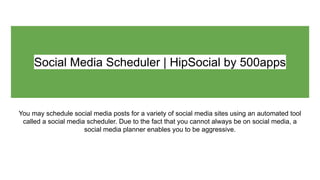 Social Media Scheduler | HipSocial by 500apps
You may schedule social media posts for a variety of social media sites using an automated tool
called a social media scheduler. Due to the fact that you cannot always be on social media, a
social media planner enables you to be aggressive.
 