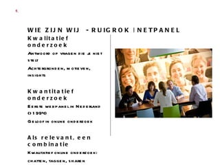 Kwalitatief onderzoek Antwoord op vragen die je niet stelt Achtergronden, motieven, insights Kwantitatief onderzoek Eerste webpanel in Nederland (>1994) Geloof in online onderzoek Als relevant, een combinatie Kwalitatief online onderzoek:  chatten, taggen, sharen  Expert web 2.0 WIE ZIJN WIJ  - RUIGROK | NETPANEL  