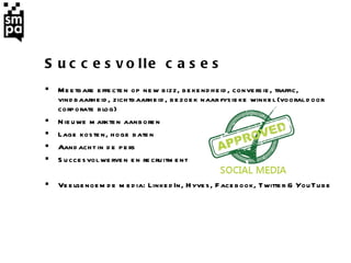 Succesvolle cases Meetbare effecten op new bizz, bekendheid, conversie, traffic, vindbaarheid, zichtbaarheid, bezoek naar fysieke winkel (vooral door corporate blog)  Nieuwe markten aanboren Lage kosten, hoge baten Aandacht in de pers Succesvol werven en recruitment  Veelgenoemde media: LinkedIn, Hyves,  Facebook, Twitter & YouTube 