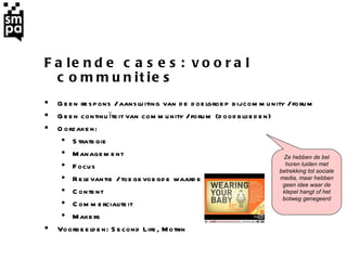 Falende cases: vooral communities Geen respons / aansluiting van de doelgroep bij community / forum Geen continuïteit van community / forum (doodbloeden)  Oorzaken:  Strategie Management Focus Relevantie  / toegevoegde waarde Content Commercialiteit Makers Voorbeelden: Second Life, Motrin   Ze hebben de bel horen luiden met betrekking tot sociale media, maar hebben geen idee waar de klepel hangt of het botweg genegeerd 