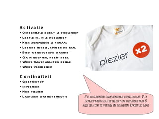 Activatie  Omschrijf je doel + je doelgroep Leef je in, in je doelgroep Kies zorgvuldig je kanaal  Leer de regels, spreek de taal Bied toegevoegde waarde Ga in gesprek, neem deel Wees transparant en eerlijk Wees voorbereid Continuïteit Geef niet op  Investeer Heb plezier Laat zien wat het effect is Er was minder campagnegeld beschikbaar. Via sociale media is het gelukt om het resultaat 6 keer zo hoog te hebben en de kosten 10 keer zo laag. 
