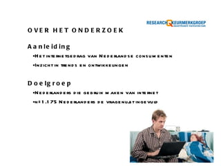 OVER HET ONDERZOEK  Aanleiding Het internetgedrag van Nederlandse consumenten Inzicht in trends en ontwikkelingen Doelgroep Nederlanders die gebruik maken van internet n=1.175 Nederlanders de vragenlijst ingevuld 