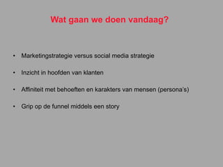 Wat gaan we doen vandaag? Marketingstrategie versus social media strategie Inzicht in hoofden van klanten Affiniteit met behoeften en karakters van mensen (persona’s) Grip op de funnel middels een story 