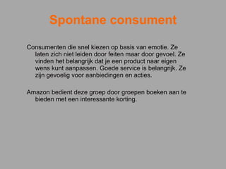 Spontane consument Consumenten die snel kiezen op basis van emotie. Ze laten zich niet leiden door feiten maar door gevoel. Ze vinden het belangrijk dat je een product naar eigen wens kunt aanpassen. Goede service is belangrijk. Ze zijn gevoelig voor aanbiedingen en acties. Amazon bedient deze groep door groepen boeken aan te bieden met een interessante korting.    