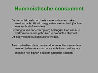 Humanistische consument De humanist beslist op basis van emotie maar zeker weldoordacht. Hij wil graag weten wie het bedrijf achter een aanbod of website is.  Ervaringen van anderen zijn erg belangrijk. Hoe kan ik je vertrouwen en wie gebruiken je producten allemaal.  Dit zijn typische humanistische vragen.  Amazon bedient deze mensen door recenties van andere aan te bieden maar ook door aan te tonen wat andere mensen nog binnen dezelfde categorie kochten.   