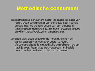 Methodische consument De methodische consument beslist langzaam op basis van feiten. Deze consumenten zijn benieuwd naar het hele proces, naar de achtergronden van een product en gaan niet over een nacht ijs. Ze maken bewuste keuzes en willen graag bewijzen en garanties zien. Amazon biedt deze bezoeker de mogelijkheid om een aantal pagina’s van een boek vooraf te lezen. Vervolgens slaapt de methodische bezoeker er nog een nachtje over. Waarna ze weloverwogen het besluit neemt om het boek wel of niet aan te passen.    