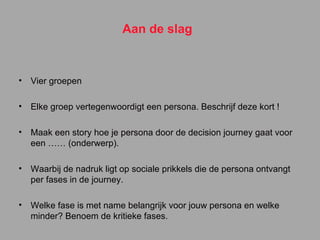 Aan de slag Vier groepen Elke groep vertegenwoordigt een persona. Beschrijf deze kort ! Maak een story hoe je persona door de decision journey gaat voor een …… (onderwerp). Waarbij de nadruk ligt op sociale prikkels die de persona ontvangt per fases in de journey. Welke fase is met name belangrijk voor jouw persona en welke minder? Benoem de kritieke fases. 