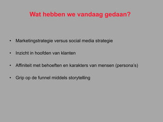 Wat hebben we vandaag gedaan? Marketingstrategie versus social media strategie Inzicht in hoofden van klanten Affiniteit met behoeften en karakters van mensen (persona’s) Grip op de funnel middels storytelling 