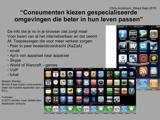 “ Consumenten kiezen gespecialiseerde omgevingen die beter in hun leven passen” De info die je nu in je browser ziet zorgt maar Voor kwart van al het internetverkeer en dat neemt Af. Toepassingen die voor meer verkeer zorgen: Peer to peer bestandoverdracht (KaZaA) email Api’s van apparaat naar apparaat Skype World of Warcraft – games VoiP Ichat Morgan Stanley: Binnen 5 jaar kopen consumenten meer via mobiele apparaten dan via PC’s. Forrester: In 2012 worden meer tablets dan  Notebooks verkocht Chris Anderson, Wired Sept 2010 