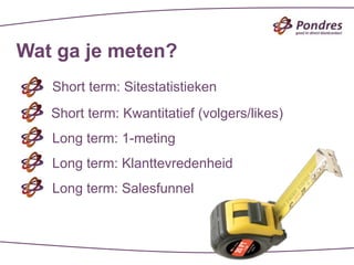 Wat ga je meten?
   Short term: Sitestatistieken
   Short term: Kwantitatief (volgers/likes)
   Long term: 1-meting
   Long term: Klanttevredenheid
   Long term: Salesfunnel
 