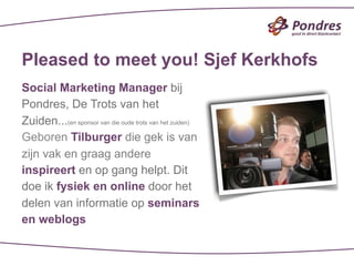 Pleased to meet you! Sjef Kerkhofs
Social Marketing Manager bij
Pondres, De Trots van het
Zuiden...(en sponsor van die oude trots van het zuiden)
Geboren Tilburger die gek is van
zijn vak en graag andere
inspireert en op gang helpt. Dit
doe ik fysiek en online door het
delen van informatie op seminars
en weblogs
 