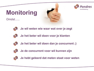 Monitoring
Omdat......


              Je wil weten wie waar wat over je zegt

              Je het beter wil doen voor je klanten

              Je het beter wil doen dan je concurrent ;)

              Je de concurrent voor wil kunnen zijn

              Je hebt geleerd dat meten staat voor weten
 