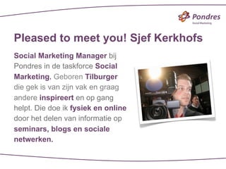 Pleased to meet you! Sjef Kerkhofs
Social Marketing Manager bij
Pondres in de taskforce Social
Marketing. Geboren Tilburger
die gek is van zijn vak en graag
andere inspireert en op gang
helpt. Die doe ik fysiek en online
door het delen van informatie op
seminars, blogs en sociale
netwerken.
 