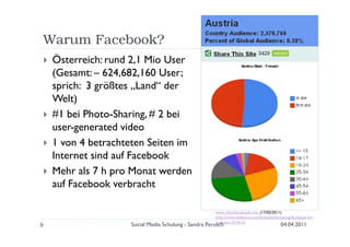 Warum Facebook?
 Österreich: rund 2,1 Mio User
 (Gesamt: – 624,682,160 User;
 sprich: 3 größtes „Land“ der
 Welt)
 #1 bei Photo-Sharing, # 2 bei
 user-generated video
 1 von 4 betrachteten Seiten im
 Internet sind auf Facebook
 Mehr als 7 h pro Monat werden
 auf Facebook verbracht

                                                   www.checkfacebook.com (17/02/2011)
                                                   http://www.slideshare.net/firebellymarketing/facebook-for-
                                                   business-3318122
                 Social Media Schulung - Sandra Perusch                                  04.04.2011
 