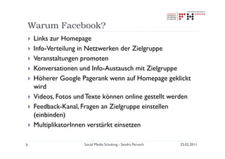 Warum Facebook?
 Links zur Homepage
 Info-Verteilung in Netzwerken der Zielgruppe
 Veranstaltungen promoten
 Konversationen und Info-Austausch mit Zielgruppe
 Höherer Google Pagerank wenn auf Homepage geklickt
 wird
 Videos, Fotos und Texte können online gestellt werden
 Feedback-Kanal, Fragen an Zielgruppe einstellen
 (einbinden)
 MultiplikatorInnen verstärkt einsetzen

                  Social Media Schulung - Sandra Perusch   25.02.2011
 