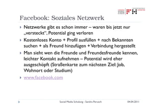 Facebook: Soziales Netzwerk
 Netzwerke gibt es schon immer – waren bis jetzt nur
 „versteckt“, Potential ging verloren
 Kostenloses Konto + Profil ausfüllen + nach Bekannten
 suchen + als Freund hinzufügen + Verbindung hergestellt
 Man sieht wen die Freunde und Freundesfreunde kennen,
 leichter Kontakt aufnehmen – Potential wird eher
 ausgeschöpft (Straßenkarte zum nächsten Ziel: Job,
 Wohnort oder Studium)
 www.facebook.com



                  Social Media Schulung - Sandra Perusch   04.04.2011
 