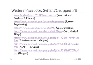 Weitere Facebook Seiten/Gruppen FH
 www.facebook.com/CUASInternational (International
 Students & Friends)
 https://www.facebook.com/SystemsEngineering (Systems
 Engineering)
 https://www.facebook.com/GeoCUAS (Geoinformation)
 https://www.facebook.com/GesundheitPflege (Gesundheit &
 Pflege)
 https://www.facebook.com/group.php?gid=142649170964&re
 f=ts (AbsolventInnen – Gruppe)
 https://www.facebook.com/group.php?gid=291378533502&re
 f=ts (KFAST – Gruppe)
 https://www.facebook.com/group.php?gid=12256066279&ref
 =ts (Gruppe)

                  Social Media Schulung - Sandra Perusch   04.04.2011
 