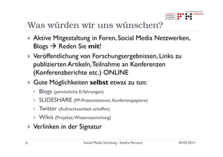 Was würden wir uns wünschen?
 Aktive Mitgestaltung in Foren, Social Media Netzwerken,
 Blogs     Reden Sie mit!
 Veröffentlichung von Forschungsergebnissen, Links zu
 publizierten Artikeln, Teilnahme an Konferenzen
 (Konferenzberichte etc.) ONLINE
 Gute Möglichkeiten selbst etwas zu tun:
   Blogs (persönliche Erfahrungen)
   SLIDESHARE (PP-Präsentationen, Konferenzpapiere)
   Twitter (Aufmerksamkeit schaffen)
   Wikis (Projekte, Wissenssammlung)
 Verlinken in der Signatur

                      Social Media Schulung - Sandra Perusch   04.04.2011
 