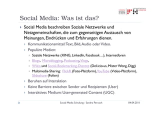 Social Media: Was ist das?
 Social Media beschreiben Soziale Netzwerke und
 Netzgemeinschaften, die zum gegenseitigen Austausch von
 Meinungen, Eindrücken und Erfahrungen dienen.
   Kommunikationsmittel: Text, Bild, Audio oder Video.
   Populäre Medien:
     Soziale Netzwerke (XING, LinkedIn, Facebook…), Internetforen
     Blogs, Microblogging, Podcasting,Vlogs,
     Wikis und Social-Bookmarking-Dienste (Del.icio.us, Mister Wong, Digg)
     Multimedia-Sharing: FlickR (Foto-Plattform),YouTube (Video-Plattform),
     Slideshare (Folien)
   Beruhen auf Interaktion
   Keine Barriere zwischen Sender und Rezipienten (User)
   Interaktives Medium: User-generated Content (UGC)

                       Social Media Schulung - Sandra Perusch        04.04.2011
 