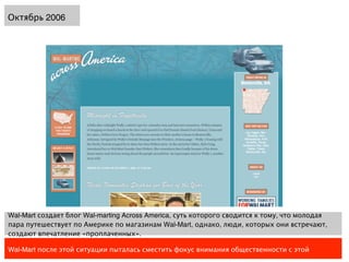 Октябрь 2006




Wal-Mart создает блог Wal-marting Across America, суть которого сводится к тому, что молодая
пара путешествует по Америке по магазинам Wal-Mart, однако, люди, которых они встречают,
создают впечатление «проплаченных».

Wal-Mart после этой ситуации пыталась сместить фокус внимания общественности с этой
 