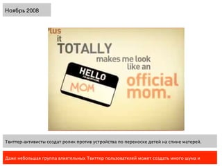 Ноябрь 2008




Твиттер-активисты создат ролик против устройства по переноске детей на спине матерей.


Даже небольшая группа влиятельных Твиттер пользователей может создать много шума и
 