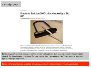 Сентябрь 2004




Велосипедный замок с повышенной прочностью Kryptonite был взломан простой шариковой
ручкой Bic. Сообщение пошло по блогам, затем было подхвачено NY Times, пока компания
думала как среагировать.

Волна негатива повекла за собой отзыв изделий и стоила компании 15 млн. долларов
 