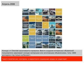 Апрель 2006




Конкурс от Chevrolet заканчивается провалом. Вместо создания интересных объявлений
пользователи заваливают конкурс матерными или негативными объявлениями, типа «3000
долларов в год только на бензин!».

Такого понятия как «контроль» в маркетинге социальных медиа не существует.
 